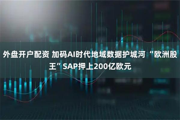 外盘开户配资 加码AI时代地域数据护城河 “欧洲股王”SAP押上200亿欧元