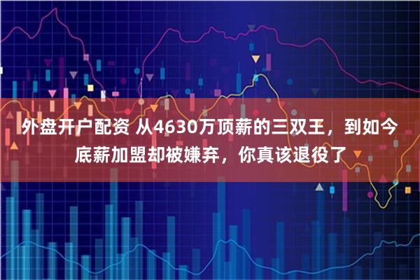 外盘开户配资 从4630万顶薪的三双王,到如今底薪加盟却被嫌弃,你真该退役了