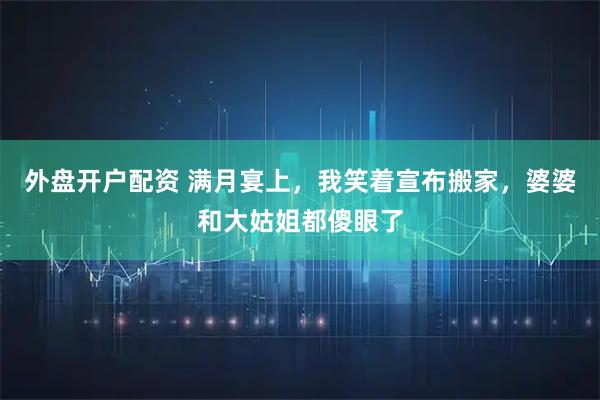 外盘开户配资 满月宴上，我笑着宣布搬家，婆婆和大姑姐都傻眼了