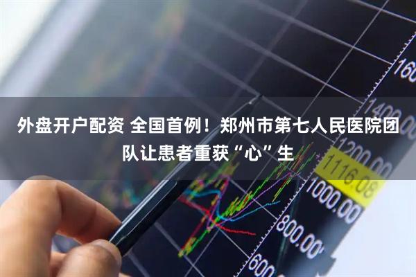 外盘开户配资 全国首例！郑州市第七人民医院团队让患者重获“心”生