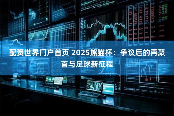配资世界门户首页 2025熊猫杯：争议后的再聚首与足球新征程