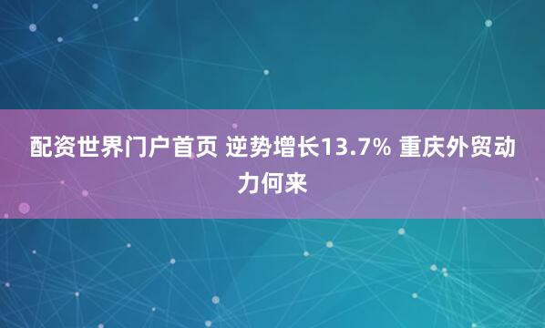 配资世界门户首页 逆势增长13.7% 重庆外贸动力何来
