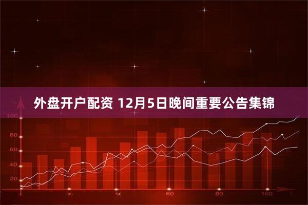 外盘开户配资 12月5日晚间重要公告集锦