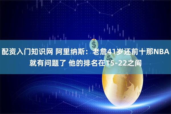 配资入门知识网 阿里纳斯：老詹41岁还前十那NBA就有问题了 他的排名在15-22之间