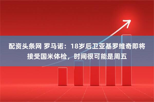 配资头条网 罗马诺：18岁后卫亚基罗维奇即将接受国米体检，时间很可能是周五