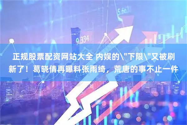 正规股票配资网站大全 内娱的＂下限＂又被刷新了！葛晓倩再曝料张雨绮，荒唐的事不止一件