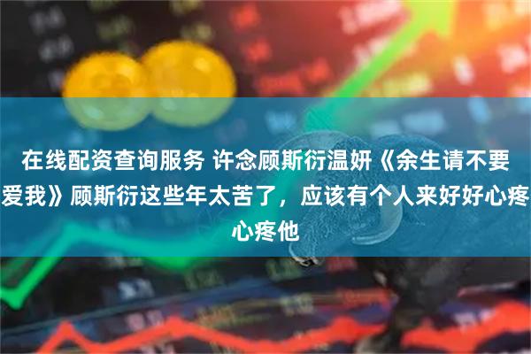在线配资查询服务 许念顾斯衍温妍《余生请不要再爱我》顾斯衍这些年太苦了，应该有个人来好好心疼他