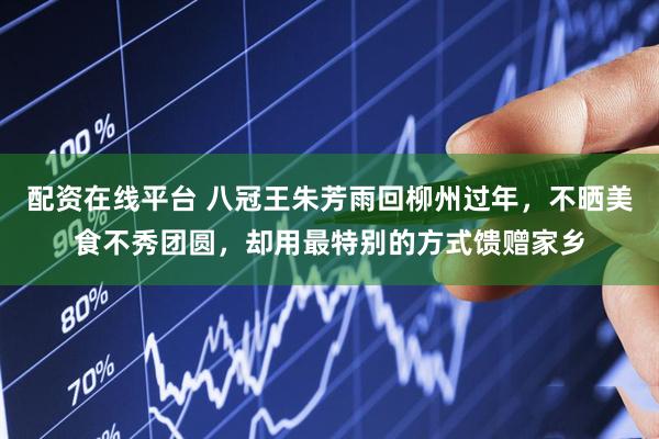 配资在线平台 八冠王朱芳雨回柳州过年，不晒美食不秀团圆，却用最特别的方式馈赠家乡