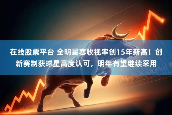 在线股票平台 全明星赛收视率创15年新高！创新赛制获球星高度认可，明年有望继续采用