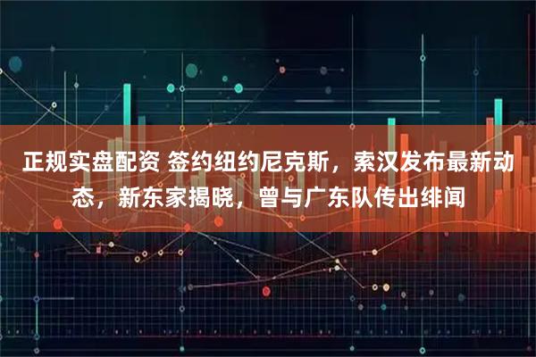 正规实盘配资 签约纽约尼克斯，索汉发布最新动态，新东家揭晓，曾与广东队传出绯闻