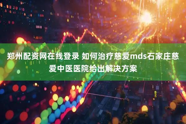 郑州配资网在线登录 如何治疗慈爱mds石家庄慈爱中医医院给出解决方案