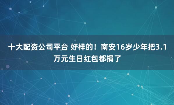 十大配资公司平台 好样的！南安16岁少年把3.1万元生日红包都捐了