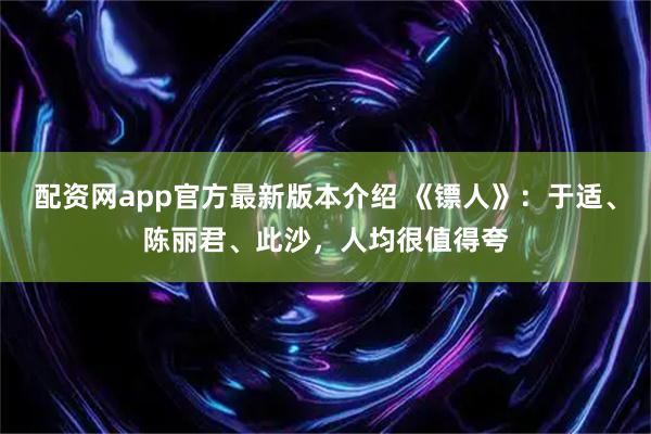 配资网app官方最新版本介绍 《镖人》:于适、陈丽君、此沙,人均很值得夸