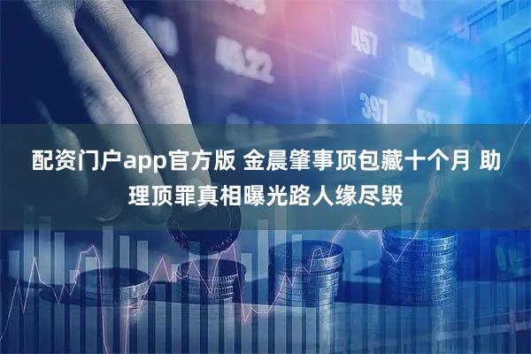 配资门户app官方版 金晨肇事顶包藏十个月 助理顶罪真相曝光路人缘尽毁