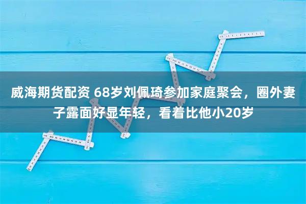 威海期货配资 68岁刘佩琦参加家庭聚会，圈外妻子露面好显年轻，看着比他小20岁