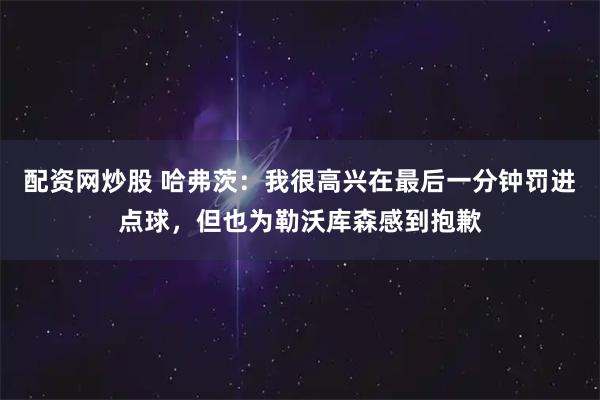 配资网炒股 哈弗茨：我很高兴在最后一分钟罚进点球，但也为勒沃库森感到抱歉