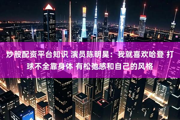 炒股配资平台知识 演员陈明昊：我就喜欢哈登 打球不全靠身体 有松弛感和自己的风格