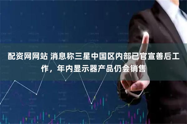 配资网网站 消息称三星中国区内部已官宣善后工作，年内显示器产品仍会销售