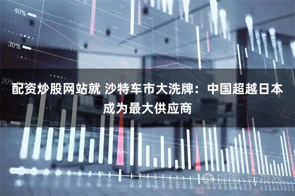 配资炒股网站就 沙特车市大洗牌:中国超越日本成为最大供应商