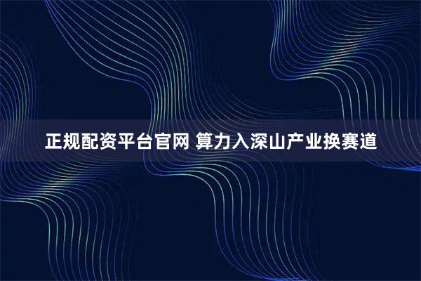 正规配资平台官网 算力入深山产业换赛道