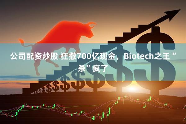 公司配资炒股 狂撒700亿现金，Biotech之王“杀”疯了