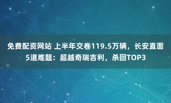 免费配资网站 上半年交卷119.5万辆，长安直面5道难题：超越奇瑞吉利，杀回TOP3