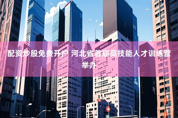 配资炒股免费开户 河北省首届高技能人才训练营举办