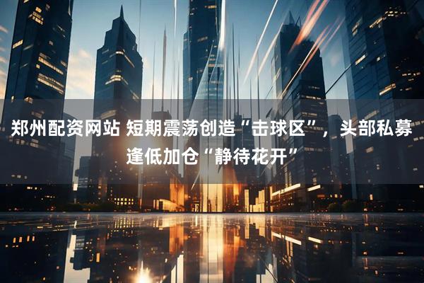 郑州配资网站 短期震荡创造“击球区”，头部私募逢低加仓“静待花开”