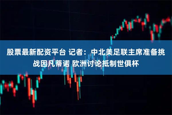 股票最新配资平台 记者：中北美足联主席准备挑战因凡蒂诺 欧洲讨论抵制世俱杯