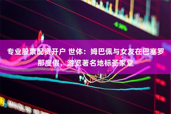 专业股票配资开户 世体：姆巴佩与女友在巴塞罗那度假，游览著名地标圣家堂